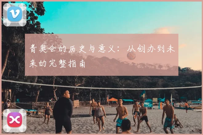 青奥会的历史与意义:从创办到未来的完整指南