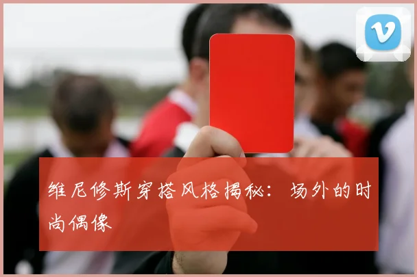 维尼修斯穿搭风格揭秘:场外的时尚偶像