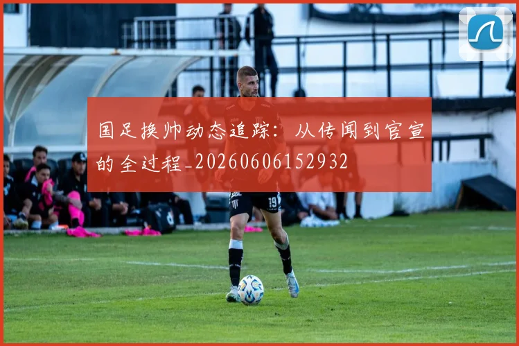 国足换帅动态追踪:从传闻到官宣的全过程_20260606152932