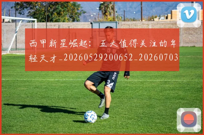 西甲新星崛起：五大值得关注的年轻天才_20260529200652_20260703181855