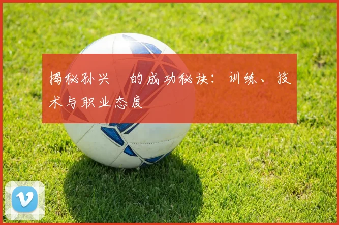 揭秘孙兴慜的成功秘诀：训练、技术与职业态度