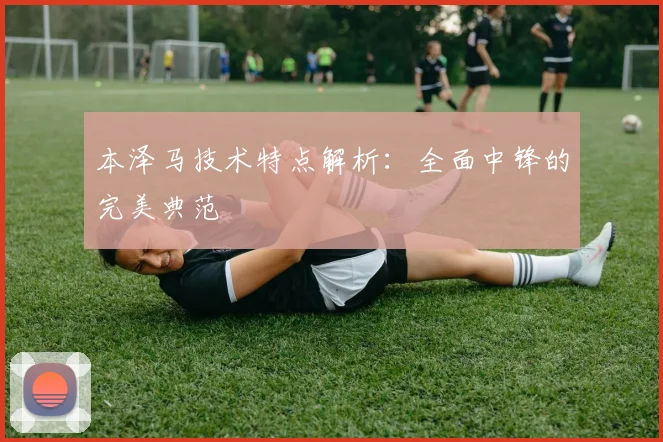 本泽马技术特点解析：全面中锋的完美典范