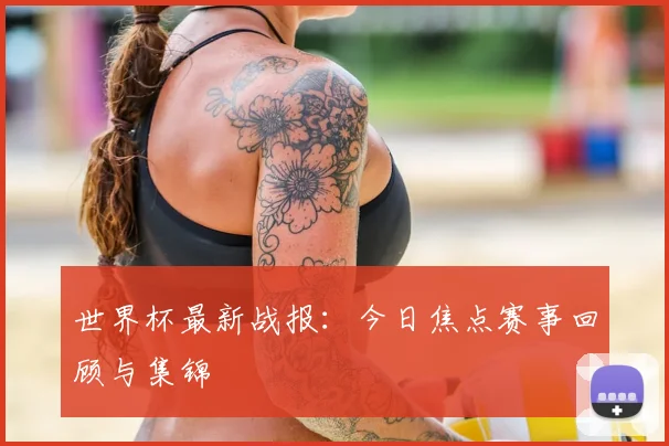 世界杯最新战报:今日焦点赛事回顾与集锦