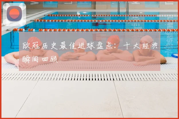 欧冠历史最佳进球盘点：十大经典瞬间回顾