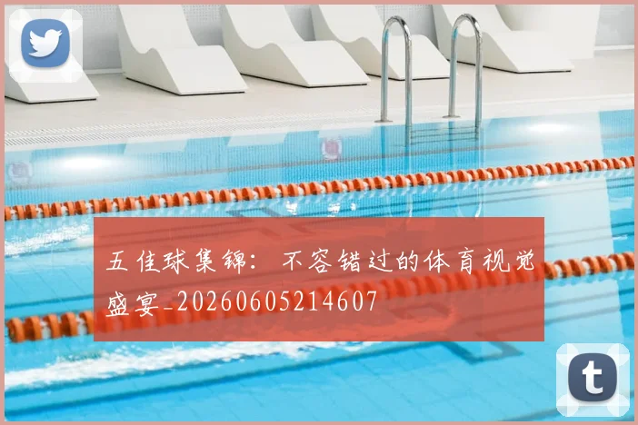 五佳球集锦：不容错过的体育视觉盛宴_20260605214607