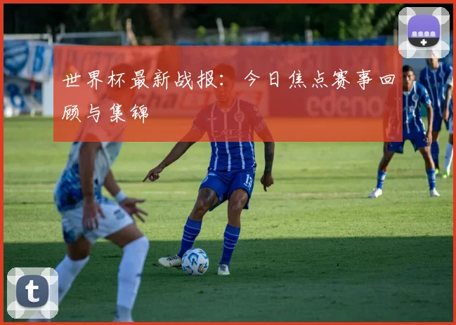 世界杯最新战报:今日焦点赛事回顾与集锦