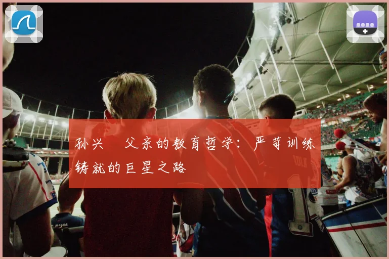 孙兴慜父亲的教育哲学：严苛训练铸就的巨星之路