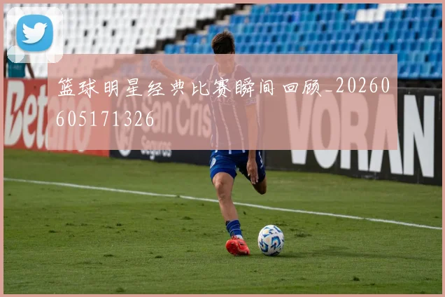 篮球明星经典比赛瞬间回顾_20260605171326