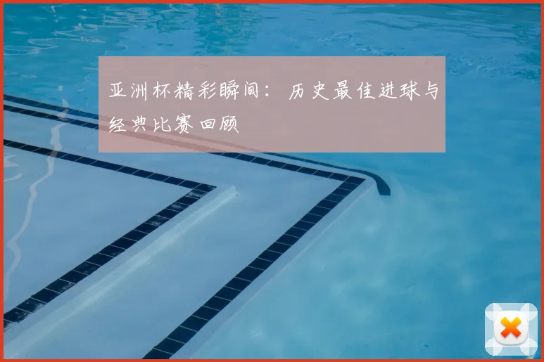 亚洲杯精彩瞬间:历史最佳进球与经典比赛回顾