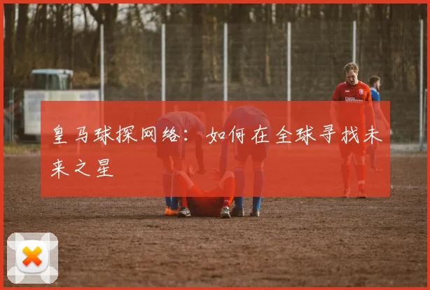 皇马球探网络：如何在全球寻找未来之星