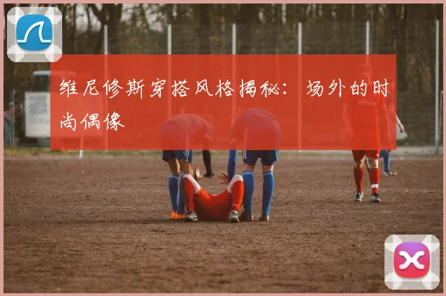 维尼修斯穿搭风格揭秘：场外的时尚偶像