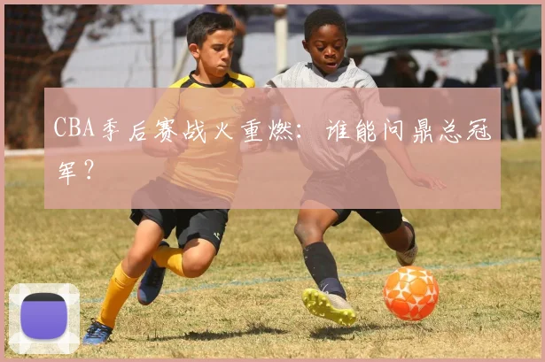 CBA季后赛战火重燃：谁能问鼎总冠军？