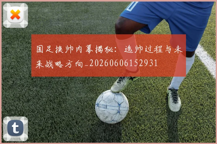 国足换帅内幕揭秘:选帅过程与未来战略方向_20260606152931