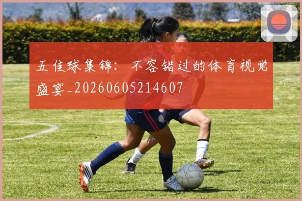 五佳球集锦：不容错过的体育视觉盛宴_20260605214607