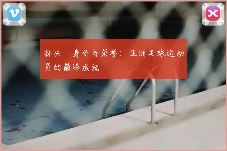 孙兴慜身价与荣誉：亚洲足球运动员的巅峰成就