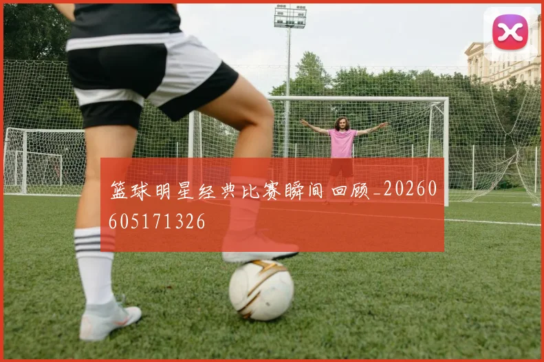 篮球明星经典比赛瞬间回顾_20260605171326