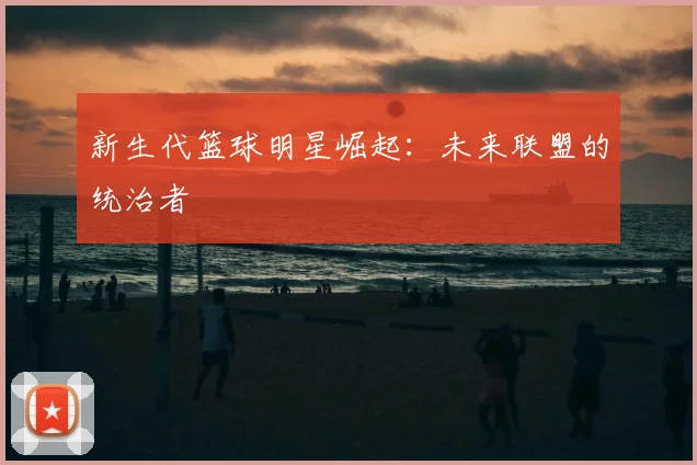 新生代篮球明星崛起：未来联盟的统治者